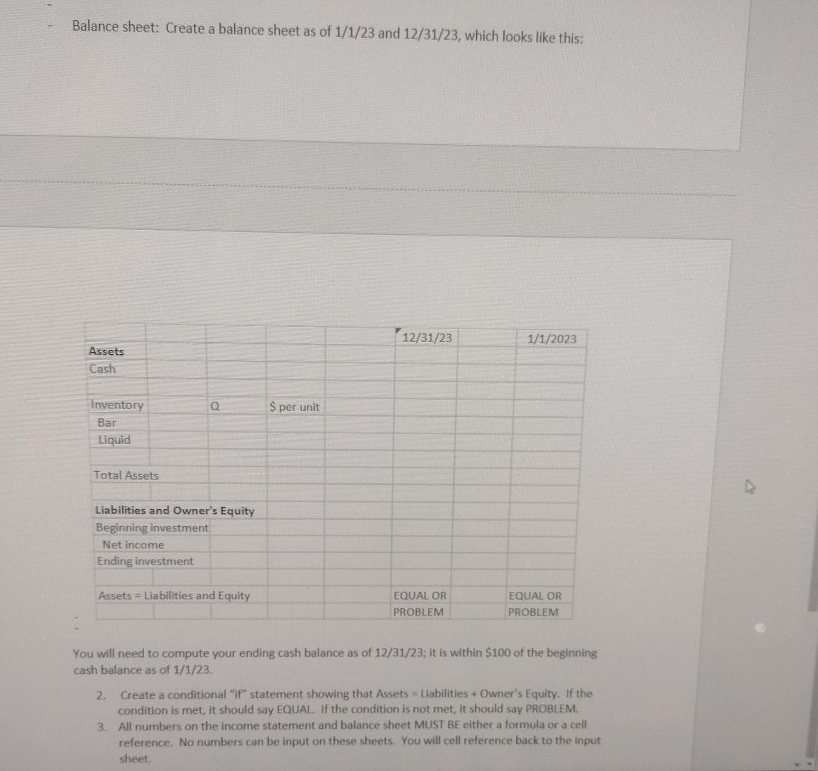 Balance sheet: Create a balance sheet as of 1/1/23 and 12/31/23, which looks like this:
Assets
Cash
Inventory
Bar
Liquid
Total Assets
Liabilities and Owner's Equity
Beginning investment
Net income
Ending investment
Assets = Liabilities and Equity
$ per unit
12/31/23
2.
EQUAL OR
PROBLEM
1/1/2023
EQUAL OR
PROBLEM
You will need to compute your ending cash balance as of 12/31/23; it is within $100 of the beginning
cash balance as of 1/1/23.
Create a conditional "if" statement showing that Assets = Liabilities + Owner's Equity. If the
condition is met, it should say EQUAL. If the condition is not met, it should say PROBLEM.
3. All numbers on the income statement and balance sheet MUST BE either a formula or a cell
reference. No numbers can be input on these sheets. You will cell reference back to the input
sheet.