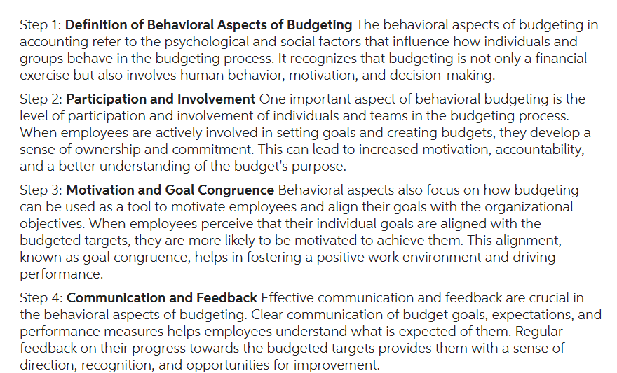Step 1: Definition of Behavioral Aspects of Budgeting The behavioral aspects of budgeting in
accounting refer to the psychological and social factors that influence how individuals and
groups behave in the budgeting process. It recognizes that budgeting is not only a financial
exercise but also involves human behavior, motivation, and decision-making.
Step 2: Participation and Involvement One important aspect of behavioral budgeting is the
level of participation and involvement of individuals and teams in the budgeting process.
When employees are actively involved in setting goals and creating budgets, they develop a
sense of ownership and commitment. This can lead to increased motivation, accountability,
and a better understanding of the budget's purpose.
Step 3: Motivation and Goal Congruence Behavioral aspects also focus on how budgeting
can be used as a tool to motivate employees and align their goals with the organizational
objectives. When employees perceive that their individual goals are aligned with the
budgeted targets, they are more likely to be motivated to achieve them. This alignment,
known as goal congruence, helps in fostering a positive work environment and driving
performance.
Step 4: Communication and Feedback Effective communication and feedback are crucial in
the behavioral aspects of budgeting. Clear communication of budget goals, expectations, and
performance measures helps employees understand what is expected of them. Regular
feedback on their progress towards the budgeted targets provides them with a sense of
direction, recognition, and opportunities for improvement.