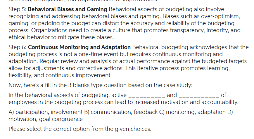 Step 5: Behavioral Biases and Gaming Behavioral aspects of budgeting also involve
recognizing and addressing behavioral biases and gaming. Biases such as over-optimism,
gaming, or padding the budget can distort the accuracy and reliability of the budgeting
process. Organizations need to create a culture that promotes transparency, integrity, and
ethical behavior to mitigate these biases.
Step 6: Continuous Monitoring and Adaptation Behavioral budgeting acknowledges that the
budgeting process is not a one-time event but requires continuous monitoring and
adaptation. Regular review and analysis of actual performance against the budgeted targets
allow for adjustments and corrective actions. This iterative process promotes learning,
flexibility, and continuous improvement.
Now, here's a fill in the 3 blanks type question based on the case study:
In the behavioral aspects of budgeting, active
and
of
employees in the budgeting process can lead to increased motivation and accountability.
A) participation, involvement B) communication, feedback C) monitoring, adaptation D)
motivation, goal congruence
Please select the correct option from the given choices.