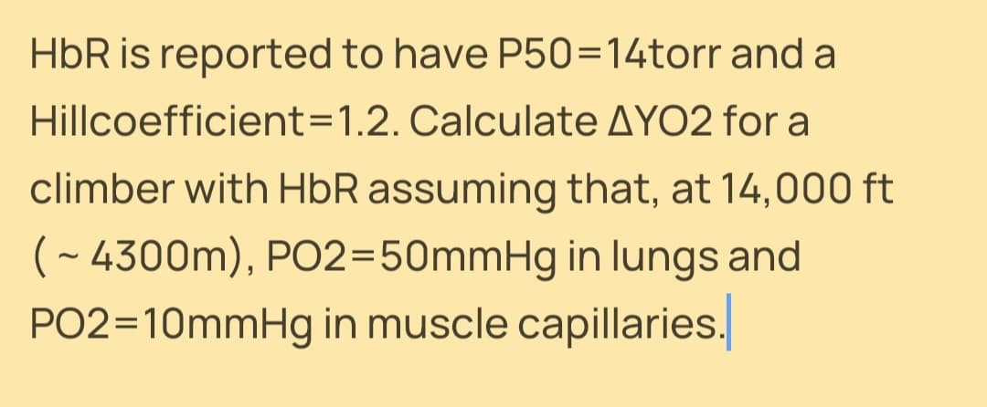 HbR is reported to have P50=14torr and a
Hillcoefficient=1.2. Calculate AYO2 for a
climber with HbR assuming that, at 14,000 ft
( - 4300m), PO2=50mmHg in lungs and
PO2=10mmHg in muscle capillaries.
