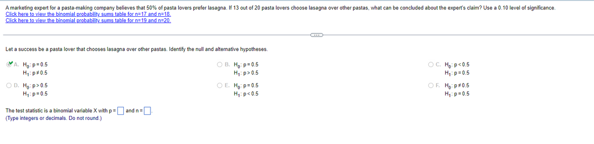 A marketing expert for a pasta-making company believes that 50% of pasta lovers prefer lasagna. If 13 out of 20 pasta lovers choose lasagna over other pastas, what can be concluded about the expert's claim? Use a 0.10 level of significance.
Click here to view the binomial probability sums table for n=17 and n=18.
Click here to view the binomial probability sums table for n=19 and n=20.
Let a success be a pasta lover that chooses lasagna over other pastas. Identify the null and alternative hypotheses.
A. Ho: p=0.5
H₁: p 0.5
○ D. Ho: p > 0.5
H₁: p=0.5
The test statistic is a binomial variable X with p = ☐ and n = [
(Type integers or decimals. Do not round.)
OB. Ho: p=0.5
H₁: p > 0.5
○ E. Ho: p = 0.5
H₁: p<0.5
○ C. Ho: p<0.5
H₁: p=0.5
OF. Ho: p# 0.5
H₁ p=0.5