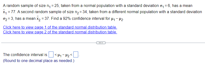 A random sample of size n₁ = 25, taken from a normal population with a standard deviation σ₁ = 6, has a mean
x₁ = 77. A second random sample of size n₂ = 34, taken from a different normal population with a standard deviation
σ = 3, has a mean ×² = 37. Find a 92% confidence interval for µ – P2:
Click here to view page 1 of the standard normal distribution table.
Click here to view page 2 of the standard normal distribution table.
The confidence interval is
(Round to one decimal place as needed.)