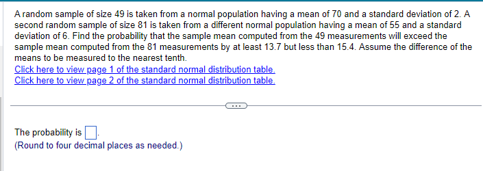 A random sample of size 49 is taken from a normal population having a mean of 70 and a standard deviation of 2. A
second random sample of size 81 is taken from a different normal population having a mean of 55 and a standard
deviation of 6. Find the probability that the sample mean computed from the 49 measurements will exceed the
sample mean computed from the 81 measurements by at least 13.7 but less than 15.4. Assume the difference of the
means to be measured to the nearest tenth.
Click here to view page 1 of the standard normal distribution table.
Click here to view page 2 of the standard normal distribution table.
The probability is
(Round to four decimal places as needed.)