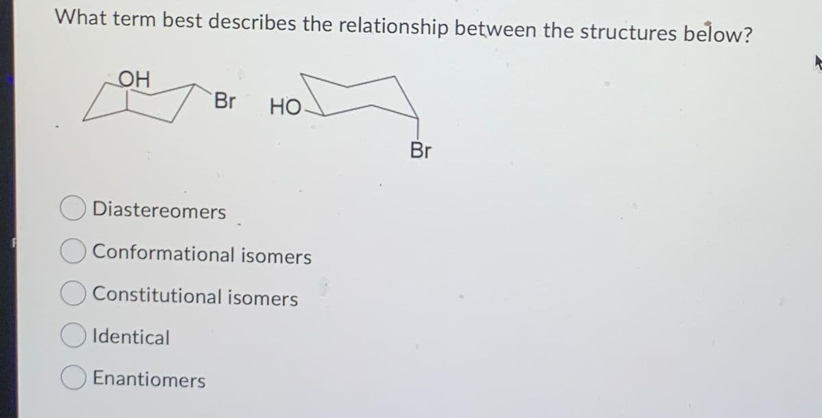 What term best describes the relationship between the structures below?
OH
Identical
Br
Diastereomers
Conformational isomers
Constitutional isomers
Enantiomers
HO
Br