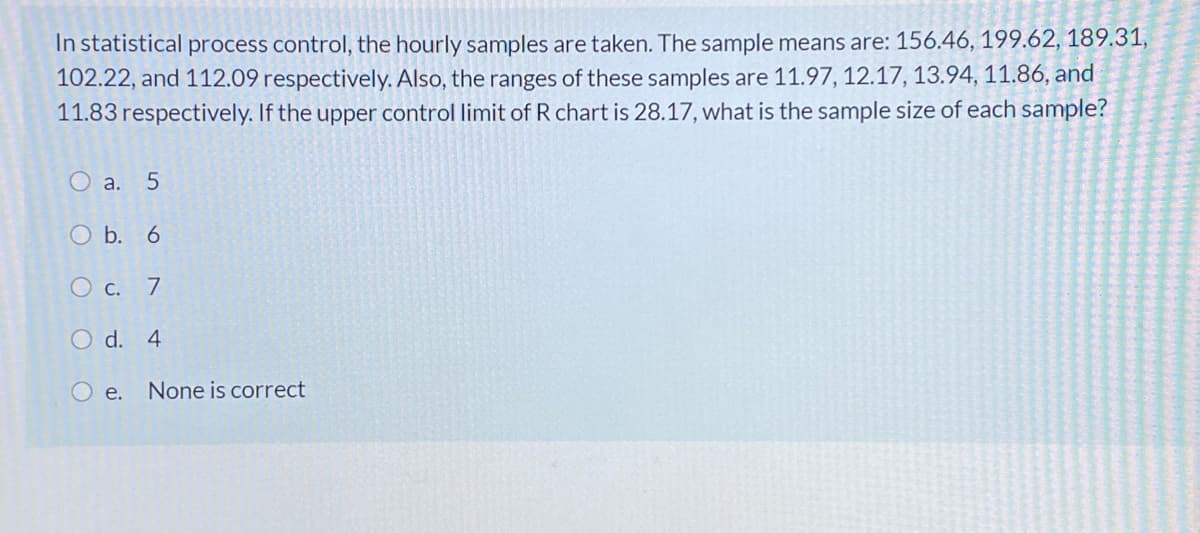 In statistical process control, the hourly samples are taken. The sample means are: 156.46, 199.62, 189.31,
102.22, and 112.09 respectively. Also, the ranges of these samples are 11.97, 12.17, 13.94, 11.86, and
11.83 respectively. If the upper control limit of R chart is 28.17, what is the sample size of each sample?
O a. 5
O b. 6
O c. 7
O d. 4
O e. None is correct
