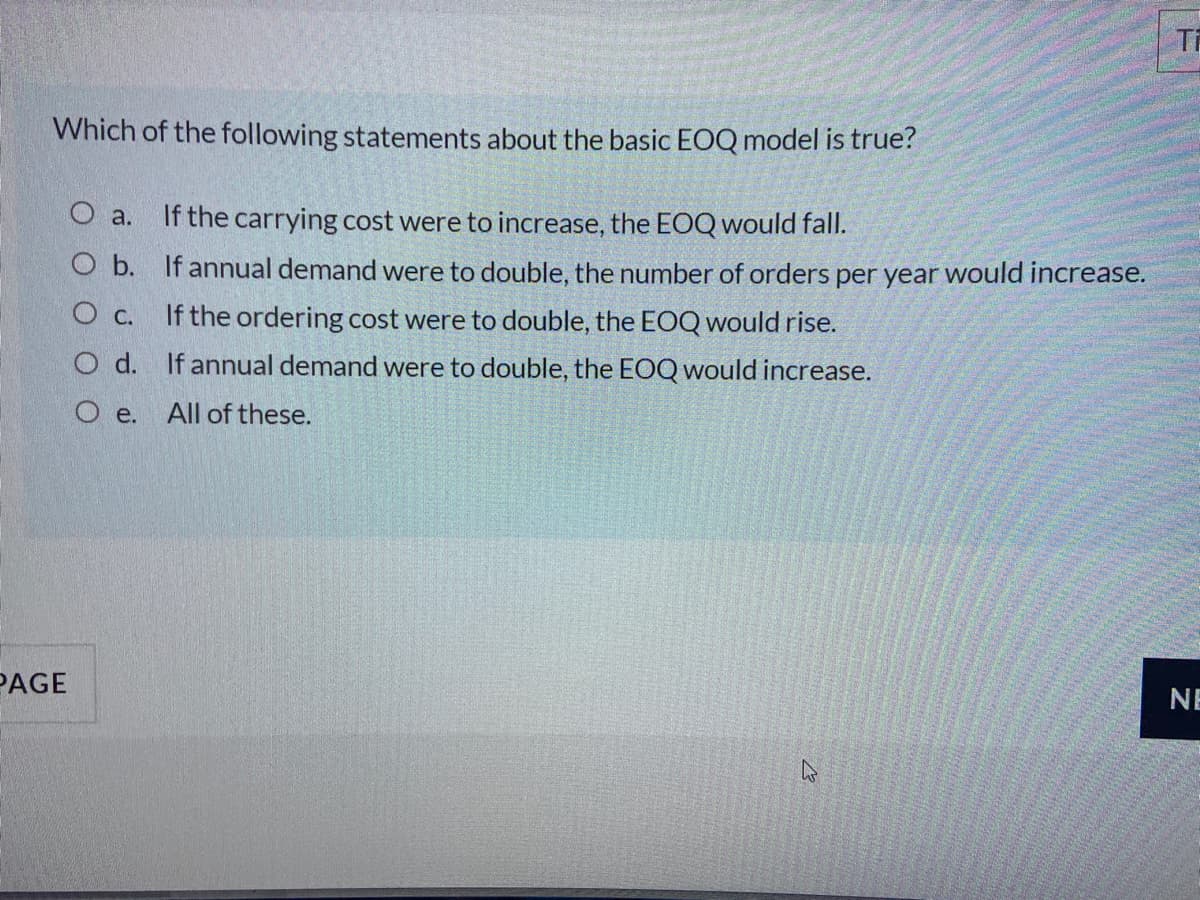 Ti
Which of the following statements about the basic EOQ model is true?
O a. If the carrying cost were to increase, the EOQ would fall.
O b. If annual demand were to double, the number of orders per year would increase.
O c. If the ordering cost were to double, the EOQ would rise.
O d. If annual demand were to double, the EOQ would increase.
O e. All of these.
PAGE
NE
