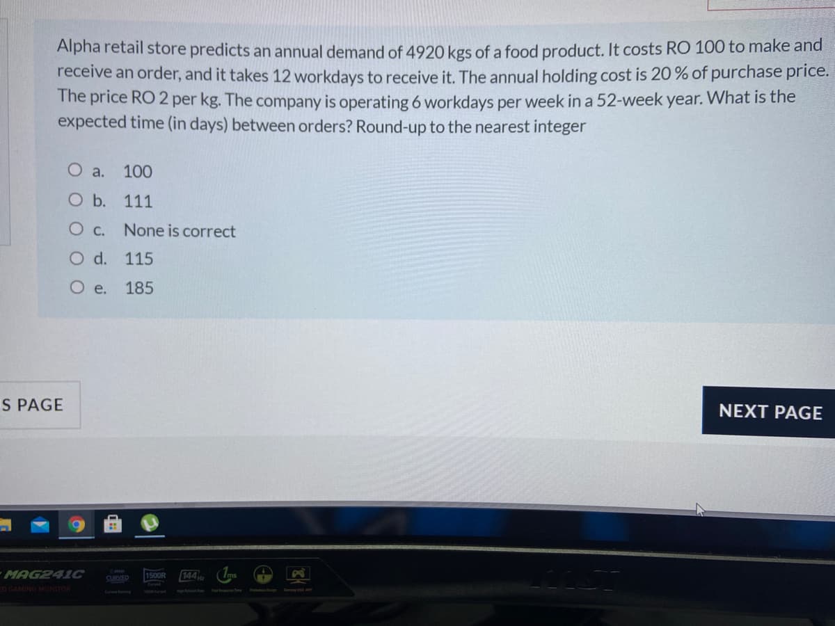 Alpha retail store predicts an annual demand of 4920 kgs of a food product. It costs RO 100 to make and
receive an order, and it takes 12 workdays to receive it. The annual holding cost is 20 % of purchase price.
The price RO 2 per kg. The company is operating 6 workdays per week in a 52-week year. What is the
expected time (in days) between orders? Round-up to the nearest integer
O a. 100
Ob.
111
None is correct
O d. 115
O e.
185
S PAGE
NEXT PAGE
MAG241C
1500R
144
SURVED
EO GAMING MONITOR
