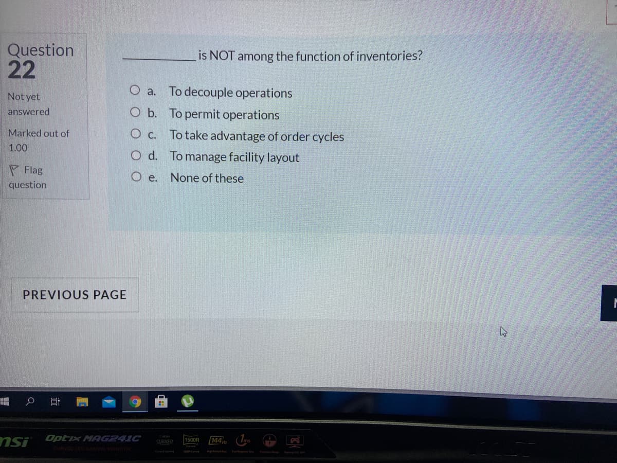 Question
22
is NOT among the function of inventories?
O a. To decouple operations
O b. To permit operations
Not yet
answered
Marked out of
O c. To take advantage of order cycles
1.00
O d. To manage facility layout
P Flag
O e.
None of these
question
PREVIOUS PAGE
Optix MAG241C
nsi
144
