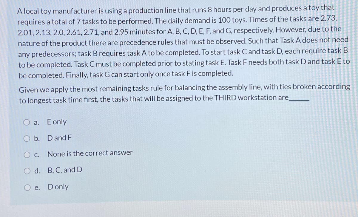 A local toy manufacturer is using a production line that runs 8 hours per day and produces a toy that
requires a total of 7 tasks to be performed. The daily demand is 100 toys. Times of the tasks are 2.73,
2.01, 2.13, 2.0, 2.61, 2.71, and 2.95 minutes for A, B, C, D, E, F, and G, respectively. However, due to the
nature of the product there are precedence rules that must be observed. Such that Task A does not need
any predecessors; task B requires task A to be completed. To start task C and task D, each require task B
to be completed. Task C must be completed prior to stating task E. Task F needs both task D and task E to
be completed. Finally, task G can start only once task F is completed.
Given we apply the most remaining tasks rule for balancing the assembly line, with ties broken according
to longest task time first, the tasks that will be assigned to the THIRD workstation are
O a. E only
O b. Dand F
O c.
None is the correct answer
O d. B, C, and D
O e. Donly
