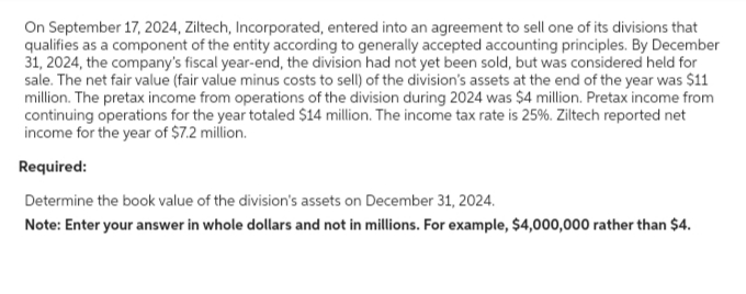 On September 17, 2024, Ziltech, Incorporated, entered into an agreement to sell one of its divisions that
qualifies as a component of the entity according to generally accepted accounting principles. By December
31, 2024, the company's fiscal year-end, the division had not yet been sold, but was considered held for
sale. The net fair value (fair value minus costs to sell) of the division's assets at the end of the year was $11
million. The pretax income from operations of the division during 2024 was $4 million. Pretax income from
continuing operations for the year totaled $14 million. The income tax rate is 25%. Ziltech reported net
income for the year of $7.2 million.
Required:
Determine the book value of the division's assets on December 31, 2024.
Note: Enter your answer in whole dollars and not in millions. For example, $4,000,000 rather than $4.