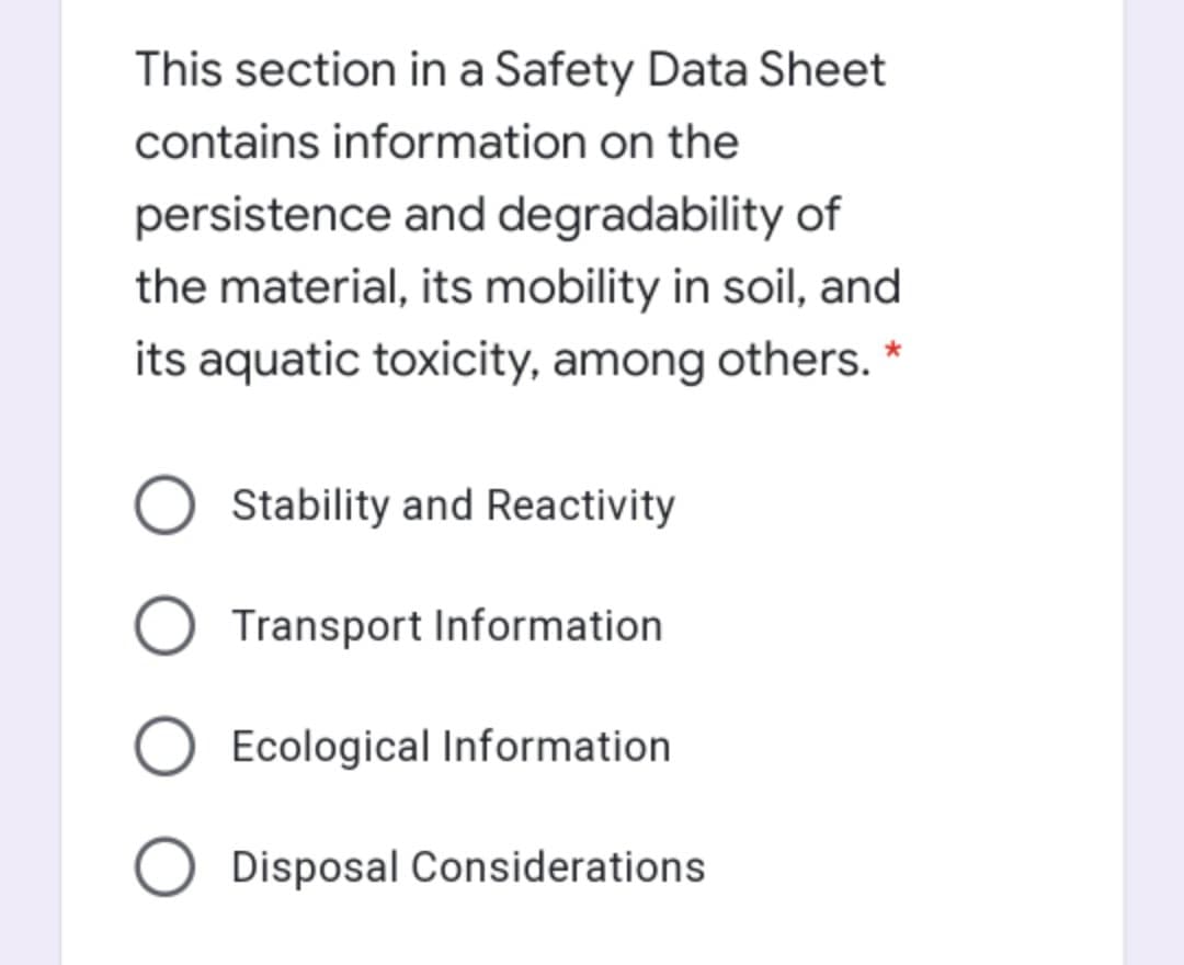 This section in a Safety Data Sheet
contains information on the
persistence and degradability of
the material, its mobility in soil, and
its aquatic toxicity, among others.
O Stability and Reactivity
Transport Information
Ecological Information
O Disposal Considerations
