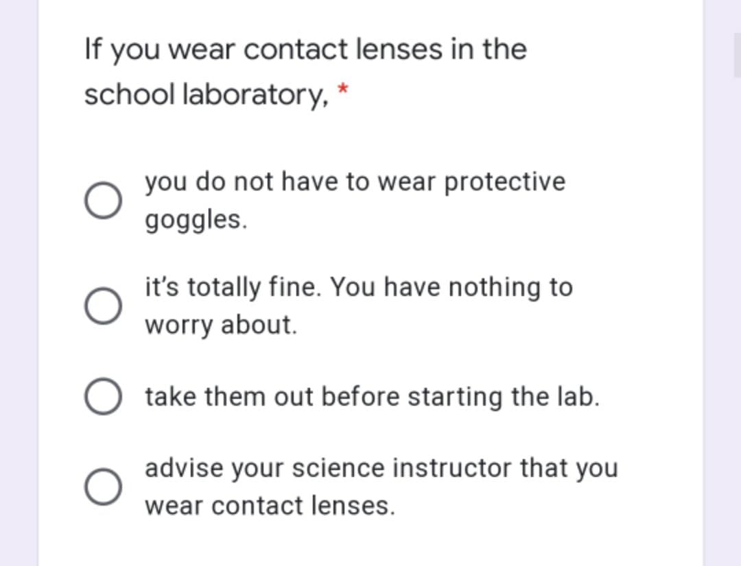 If you wear contact lenses in the
school laboratory, *
you do not have to wear protective
goggles.
it's totally fine. You have nothing to
worry about.
take them out before starting the lab.
advise your science instructor that you
wear contact lenses.
