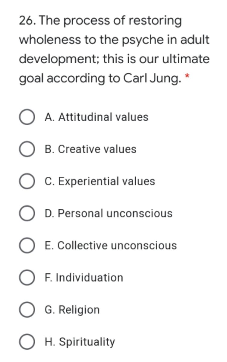 26. The process of restoring
wholeness to the psyche in adult
development; this is our ultimate
goal according to Carl Jung. *
A. Attitudinal values
B. Creative values
C. Experiential values
D. Personal unconscious
E. Collective unconscious
O F. Individuation
G. Religion
H. Spirituality
