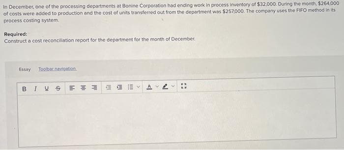 In December, one of the processing departments at Bonine Corporation had ending work in process inventory of $32,000. During the month, $264,000
of costs were added to production and the cost of units transferred out from the department was $257,000. The company uses the FIFO method in its
process costing system.
Required:
Construct a cost reconciliation report for the department for the month of December.
Essay Toolbar navigation
BIVS
Il
hil
!!!
<l
Þ