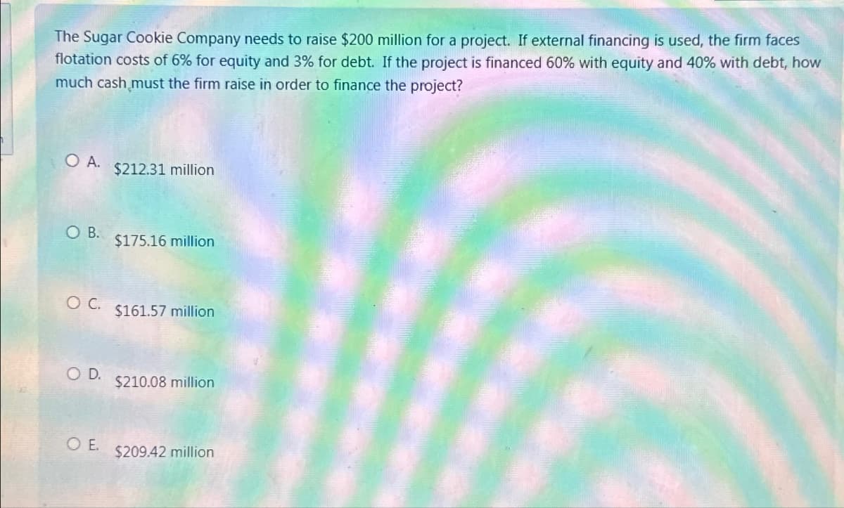 The Sugar Cookie Company needs to raise $200 million for a project. If external financing is used, the firm faces
flotation costs of 6% for equity and 3% for debt. If the project is financed 60% with equity and 40% with debt, how
much cash must the firm raise in order to finance the project?
O A.
O B.
O C.
O D.
OE.
$212.31 million
$175.16 million
$161.57 million
$210.08 million
$209.42 million