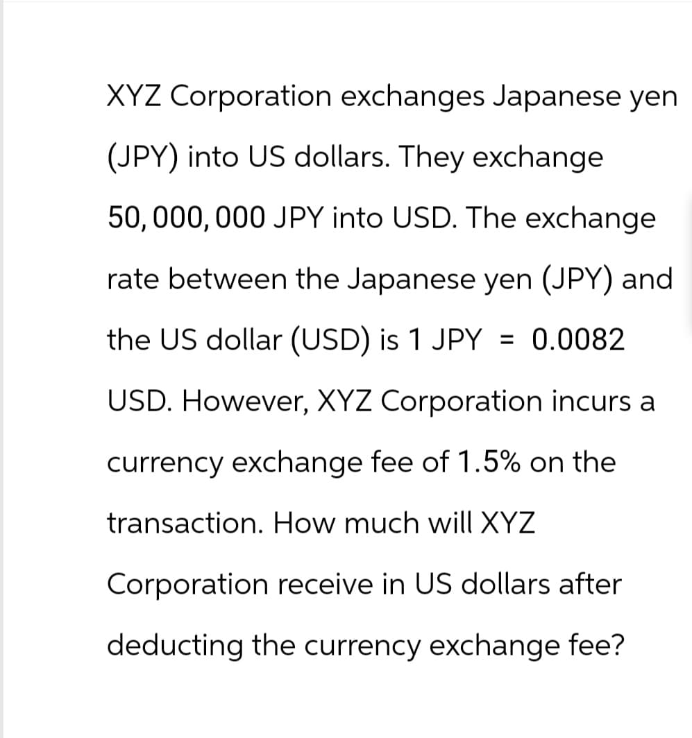 XYZ Corporation exchanges Japanese yen
(JPY) into US dollars. They exchange
50,000,000 JPY into USD. The exchange
rate between the Japanese yen (JPY) and
the US dollar (USD) is 1 JPY = 0.0082
USD. However, XYZ Corporation incurs a
currency exchange fee of 1.5% on the
transaction. How much will XYZ
Corporation receive in US dollars after
deducting the currency exchange fee?