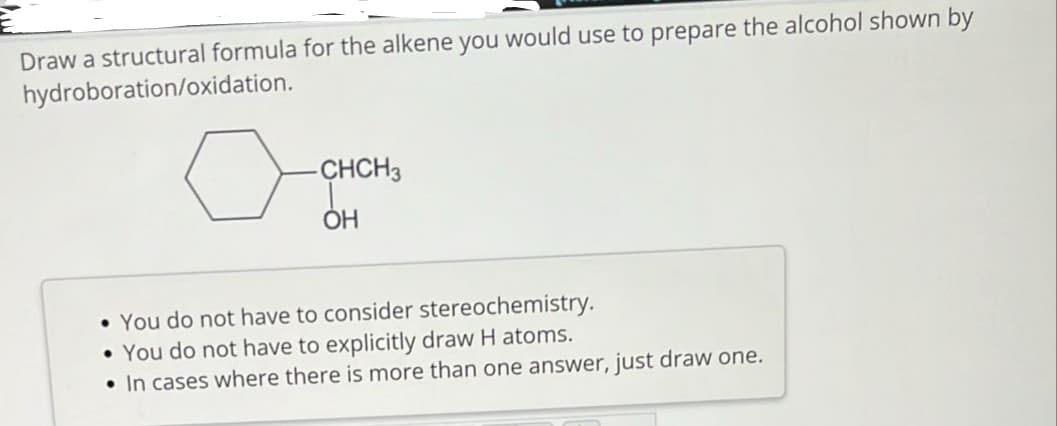 Draw a structural formula for the alkene you would use to prepare the alcohol shown by
hydroboration/oxidation.
-CHCH3
ОН
• You do not have to consider stereochemistry.
• You do not have to explicitly draw H atoms.
• In cases where there is more than one answer, just draw one.