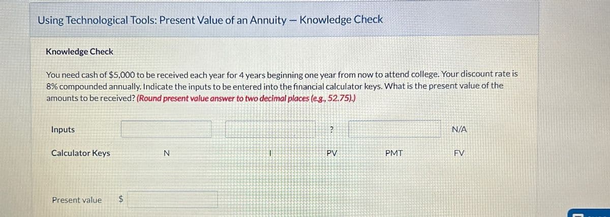 Using Technological Tools: Present Value of an Annuity - Knowledge Check
Knowledge Check
You need cash of $5,000 to be received each year for 4 years beginning one year from now to attend college. Your discount rate is
8% compounded annually. Indicate the inputs to be entered into the financial calculator keys. What is the present value of the
amounts to be received? (Round present value answer to two decimal places (e.g., 52.75).)
Inputs
?
N/A
Calculator Keys
N
T
PV
PMT
FV
Present value
$