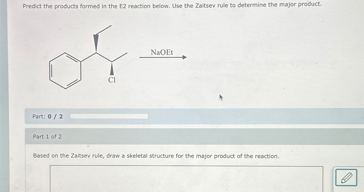 Predict the products formed in the E2 reaction below. Use the Zaitsev rule to determine the major product.
Part: 0 / 2
Part 1 of 2
Cl
NaOEt
Based on the Zaitsev rule, draw a skeletal structure for the major product of the reaction.
