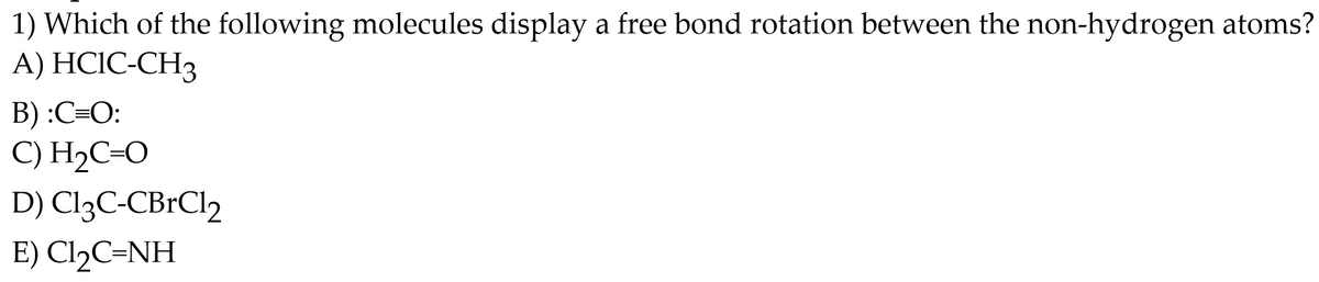 1) Which of the following molecules display a free bond rotation between the non-hydrogen atoms?
A) HCIC-CH3
B) :C=O:
C) H₂C=O
D) C13C-CBrCl2
E) Cl₂C=NH