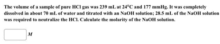 The volume of a sample of pure HCI gas was 239 mL at 24°C and 177 mmHg. It was completely
dissolved in about 70 mL of water and titrated with an NaOH solution; 28.5 mL of the NaOH solution
was required to neutralize the HCI. Calculate the molarity of the NaOH solution.
M