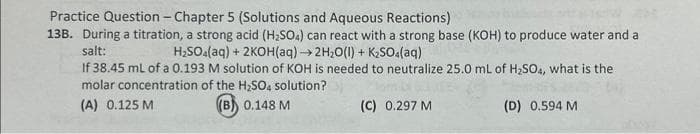 Practice Question - Chapter 5 (Solutions and Aqueous Reactions)
13B. During a titration, a strong acid (H₂SO4) can react with a strong base (KOH) to produce water and a
salt:
H₂SO4(aq) + 2KOH(aq) → 2H₂O(l) + K₂SO4(aq)
If 38.45 mL of a 0.193 M solution of KOH is needed to neutralize 25.0 mL of H₂SO4, what is the
molar concentration of the H₂SO4 solution?
(A) 0.125 M
(B) 0.148 M
(C) 0.297 M
(D) 0.594 M