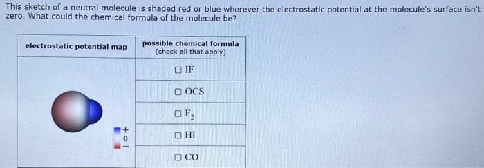 This sketch of a neutral molecule is shaded red or blue wherever the electrostatic potential at the molecule's surface isn't
zero. What could the chemical formula of the molecule be?
electrostatic potential map
5
10+
possible chemical formula
(check all that apply)
IF
DOCS
OF₂
OHI
□ CO