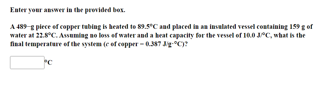 Enter your answer in the provided box.
A 489-g piece of copper tubing is heated to 89.5°C and placed in an insulated vessel containing 159 g of
water at 22.8°C. Assuming no loss of water and a heat capacity for the vessel of 10.0 J/°C, what is the
final temperature of the system (c of copper = 0.387 J/g.°C)?
°C
