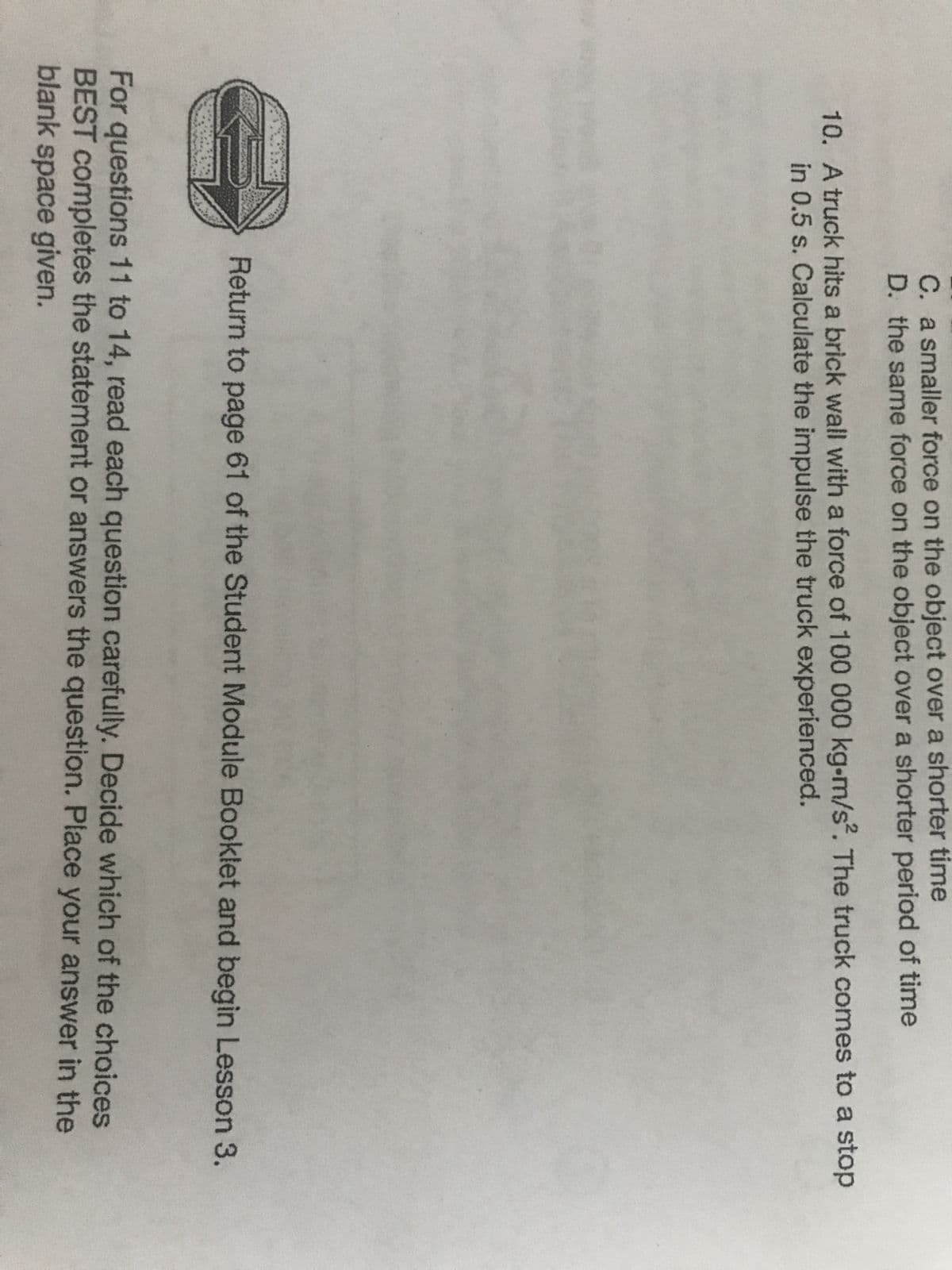 C. a smaller force on the object over a shorter time
D. the same force on the object over a shorter period of time
10. A truck hits a brick wall with a force of 100 000 kg-m/s². The truck comes to a stop
in 0.5 s. Calculate the impulse the truck experienced.
B
Return to page 61 of the Student Module Booklet and begin Lesson 3.
For questions 11 to 14, read each question carefully. Decide which of the choices
BEST completes the statement or answers the question. Place your answer in the
blank space given.