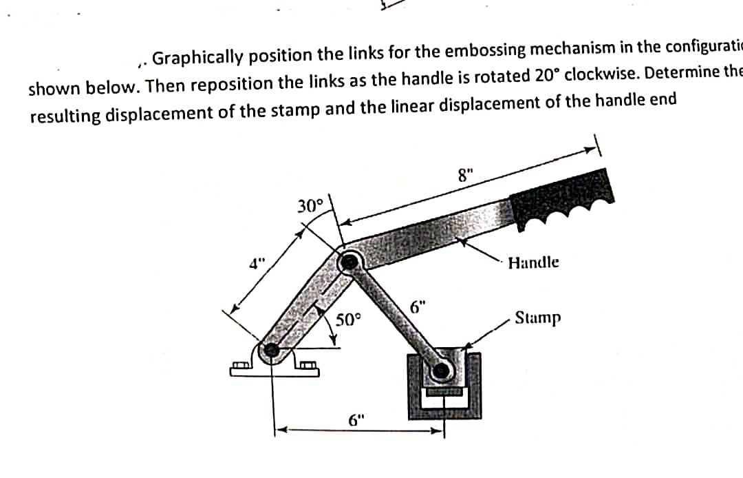 - Graphically position the links for the embossing mechanism in the configurati
shown beloww. Then reposition the links as the handle is rotated 20° clockwise. Determine the
resulting displacement of the stamp and the linear displacement of the handle end
8"
30°
Нandle
6"
50°
Stamp
6"
