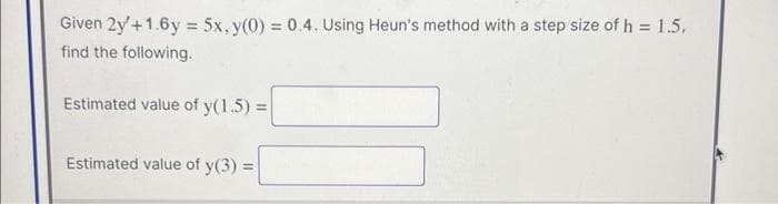 Given 2y + 1.6y = 5x, y(0) = 0.4. Using Heun's method with a step size of h = 1.5,
find the following.
Estimated value of y(1.5) =
Estimated value of y(3) =