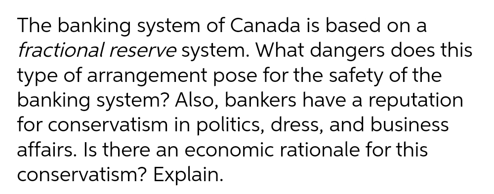 The banking system of Canada is based on a
fractional reserve system. What dangers does this
type of arrangement pose for the safety of the
banking system? Also, bankers have a reputation
for conservatism in politics, dress, and business
affairs. Is there an economic rationale for this
conservatism? Explain.
