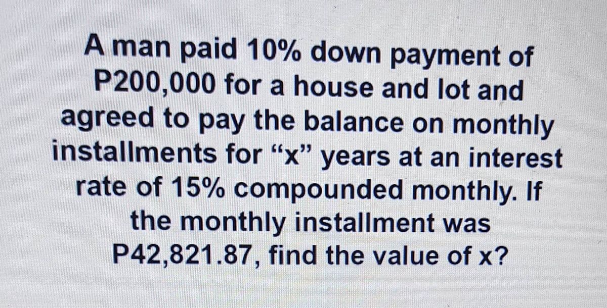 A man paid 10% down payment of
P200,000 for a house and lot and
agreed to pay the balance on monthly
installments for "x" years at an interest
rate of 15% compounded monthly. If
the monthly installment was
P42,821.87, find the value of x?
