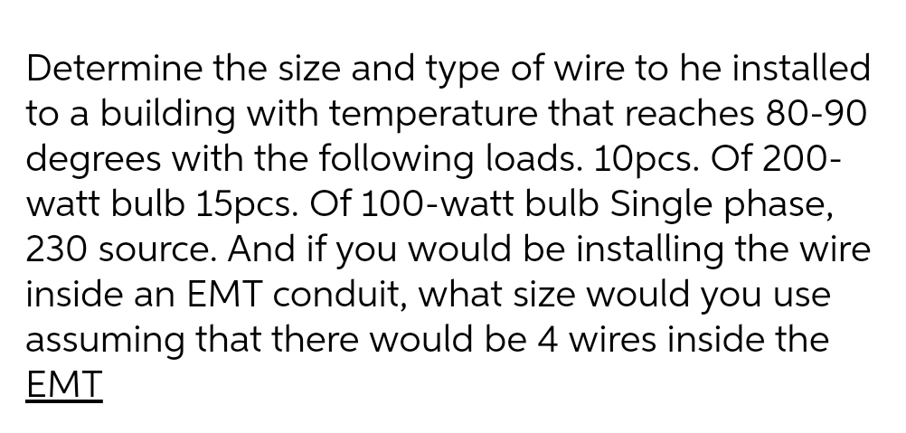 Determine the size and type of wire to he installed
to a building with temperature that reaches 80-90
degrees with the following loads. 10pcs. Of 200-
watt bulb 15pcs. Of 100-watt bulb Single phase,
230 source. And if you would be installing the wire
inside an EMT conduit, what size would you use
assuming that there would be 4 wires inside the
EMT
