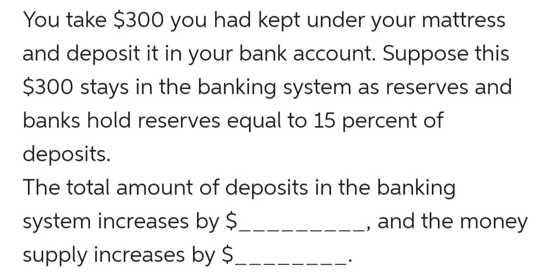 You take $300 you had kept under your mattress
and deposit it in your bank account. Suppose this
$300 stays in the banking system as reserves and
banks hold reserves equal to 15 percent of
deposits.
The total amount of deposits in the banking
system increases by $
supply increases by $.
and the money
