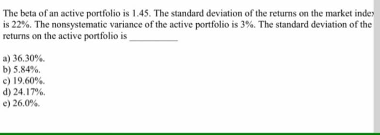 The beta of an active portfolio is 1.45. The standard deviation of the returns on the market inde>
is 22%. The nonsystematic variance of the active portfolio is 3%. The standard deviation of the
returns on the active portfolio is
a) 36.30%.
b) 5.84%.
c) 19.60%.
d) 24.17%.
e) 26.0%.
