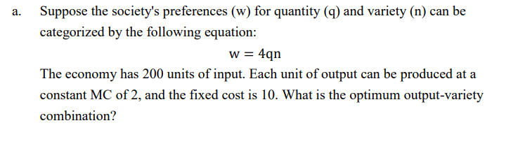 Suppose the society's preferences (w) for quantity (q) and variety (n) can be
а.
categorized by the following equation:
w = 4qn
The economy has 200 units of input. Each unit of output can be produced at a
constant MC of 2, and the fixed cost is 10. What is the optimum output-variety
combination?
