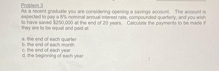 Problem 3
As a recent graduate you are considering opening a savings account. The account is
expected to pay a 8% nominal annual interest rate, compounded quarterly, and you wish
to have saved $250,000 at the end of 20 years. Calculate the payments to be made if
they are to be equal and paid at
a. the end of each quarter
b. the end of each month
c. the end of each year
d. the beginning of each year