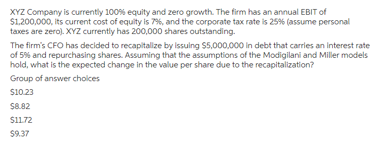 XYZ Company is currently 100% equity and zero growth. The firm has an annual EBIT of
$1,200,000, its current cost of equity is 7%, and the corporate tax rate is 25% (assume personal
taxes are zero). XYZ currently has 200,000 shares outstanding.
The firm's CFO has decided to recapitalize by issuing $5,000,000 in debt that carries an interest rate
of 5% and repurchasing shares. Assuming that the assumptions of the Modigilani and Miller models
hold, what is the expected change in the value per share due to the recapitalization?
Group of answer choices
$10.23
$8.82
$11.72
$9.37