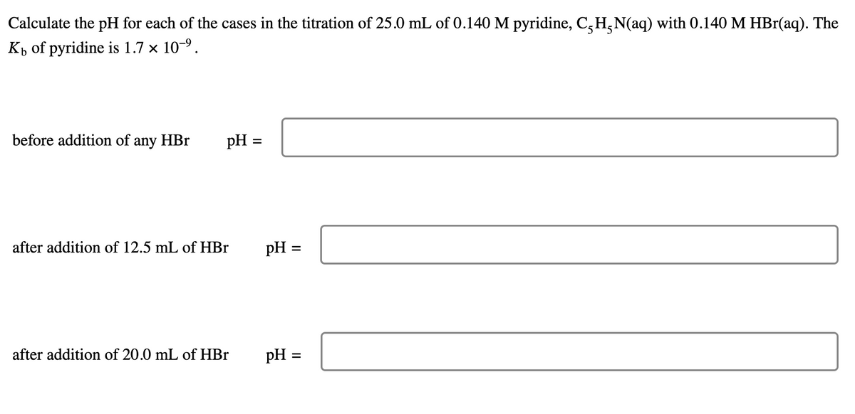 Calculate the pH for each of the cases in the titration of 25.0 mL of 0.140 M pyridine, C²H²N(aq) with 0.140 M HBr(aq). The
Kb of pyridine is 1.7 × 10-⁹.
before addition of any HBr
pH =
after addition of 12.5 mL of HBr
after addition of 20.0 mL of HBr
=
pH =
pH =
=