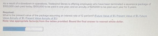 As a result of a slowdown in operations, Tradewind Stores is offering employees who have been terminated a severance package of
$100,000 cash paid today, $100,000 to be paid in one year; and an annuity of $29,000 to be paid each year for 5 years
Required:
What is the present value of the package assuming an interest rate of 12 percent? (Euture Value of $1. Present Value of $1. Euture
Value Annuity of $1. Present Value Annuity of $3)
Note: Use appropriate factor(s) from the tables provided. Round the final answer to nearest whole dollar