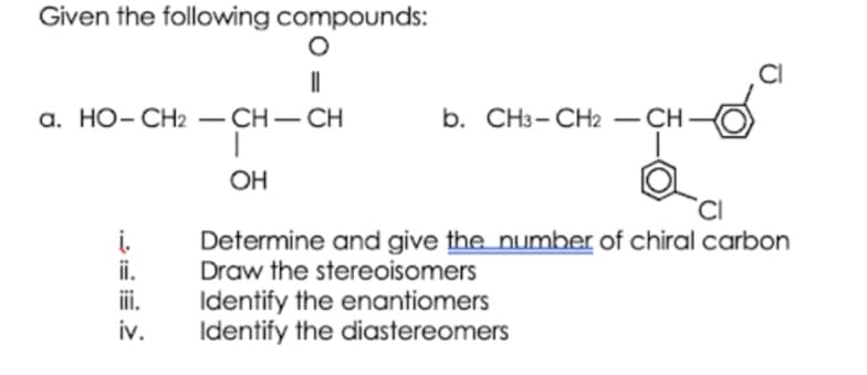 Given the following compounds:
CI
a. HO- CH2 – CH-CH
b. CH3- CH2 – CH
-
OH
Determine and give the number of chiral carbon
Draw the stereoisomers
i.
ii.
iii.
iv.
Identify the enantiomers
Identify the diastereomers

