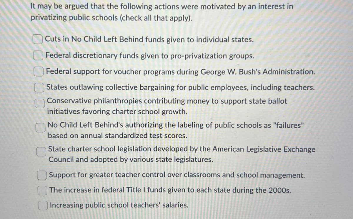 It may be argued that the following actions were motivated by an interest in
privatizing public schools (check all that apply).
Cuts in No Child Left Behind funds given to individual states.
Federal discretionary funds given to pro-privatization groups.
Federal support for voucher programs during George W. Bush's Administration.
States outlawing collective bargaining for public employees, including teachers.
Conservative philanthropies contributing money to support state ballot
initiatives favoring charter school growth.
No Child Left Behind's authorizing the labeling of public schools as "failures"
based on annual standardized test scores.
State charter school legislation developed by the American Legislative Exchange
Council and adopted by various state legislatures.
Support for greater teacher control over classrooms and school management.
The increase in federal Title I funds given to each state during the 2000s.
Increasing public school teachers' salaries.