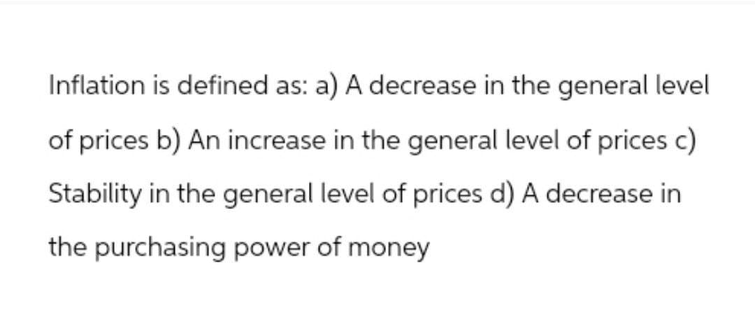 Inflation is defined as: a) A decrease in the general level
of prices b) An increase in the general level of prices c)
Stability in the general level of prices d) A decrease in
the purchasing power of money