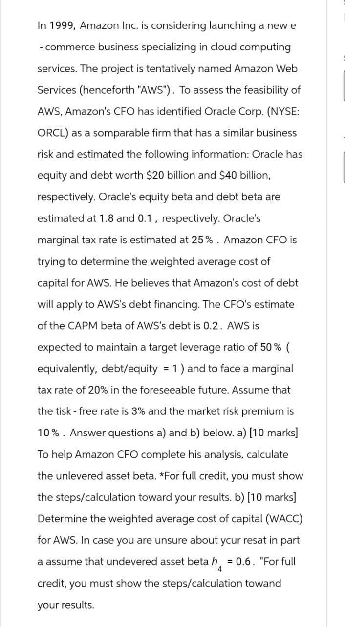 In 1999, Amazon Inc. is considering launching a new e
-commerce business specializing in cloud computing
services. The project is tentatively named Amazon Web
Services (henceforth "AWS"). To assess the feasibility of
AWS, Amazon's CFO has identified Oracle Corp. (NYSE:
ORCL) as a somparable firm that has a similar business
risk and estimated the following information: Oracle has
equity and debt worth $20 billion and $40 billion,
respectively. Oracle's equity beta and debt beta are
estimated at 1.8 and 0.1, respectively. Oracle's
marginal tax rate is estimated at 25%. Amazon CFO is
trying to determine the weighted average cost of
capital for AWS. He believes that Amazon's cost of debt
will apply to AWS's debt financing. The CFO's estimate
of the CAPM beta of AWS's debt is 0.2. AWS is
expected to maintain a target leverage ratio of 50% (
equivalently, debt/equity = 1) and to face a marginal
tax rate of 20% in the foreseeable future. Assume that
the tisk - free rate is 3% and the market risk premium is
10%. Answer questions a) and b) below. a) [10 marks]
To help Amazon CFO complete his analysis, calculate
the unlevered asset beta. *For full credit, you must show
the steps/calculation toward your results. b) [10 marks]
Determine the weighted average cost of capital (WACC)
for AWS. In case you are unsure about your resat in part
a assume that undevered asset beta h = 0.6. "For full
4
credit, you must show the steps/calculation towand
your results.
