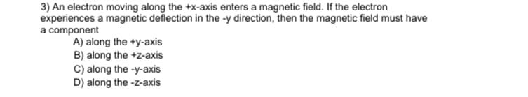 3) An electron moving along the +x-axis enters a magnetic field. If the electron
experiences a magnetic deflection in the -y direction, then the magnetic field must have
a component
A) along the +y-axis
B) along the +z-axis
C) along the -y-axis
D) along the -z-axis
