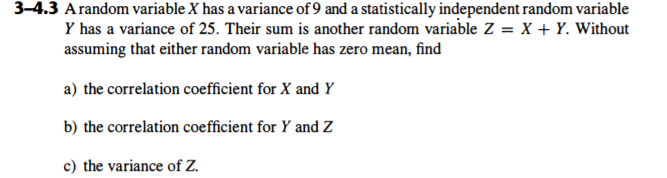 3-4.3 Arandom variable X has a variance of 9 and a statistically independent random variable
Y has a variance of 25. Their sum is another random variable Z = X + Y. Without
assuming that either random variable has zero mean, find
a) the correlation coefficient for X and Y
b) the correlation coefficient for Y and Z
c) the variance of Z.
