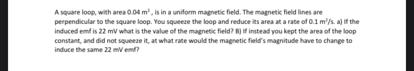 A square loop, with area 0.04 m? , is in a uniform magnetic field. The magnetic field lines are
perpendicular to the square loop. You squeeze the loop and reduce its area at a rate of 0.1 m?/s. a) If the
induced emf is 22 mV what is the value of the magnetic field? B) If instead you kept the area of the loop
constant, and did not squeeze it, at what rate would the magnetic field's magnitude have to change to
induce the same 22 mV emf?
