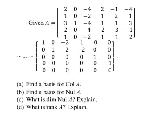 2
-4
2 -1
-4
1
-2
1
1
Given A =
1
-4
1
1
-3
-2
4 -2
-1
1 0
-2
1
1
2-
1
0 -2
1
1
2
-2
1
0 0
0 0
1
0 0
(a) Find a basis for Col A.
(b) Find a basis for Nul A.
(c) What is dim Nul A? Explain.
(d) What is rank A? Explain.
