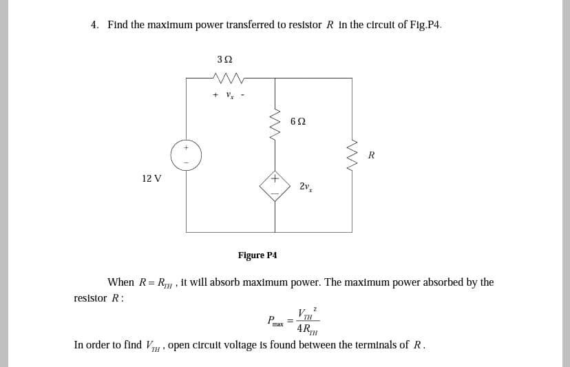 4. Find the maximum power transferred to resistor R in the circuit of Fig.P4.
3Ω
R
12 V
Figure P4
When R= RH , it will absorb maximum power. The maximum power absorbed by the
resistor R:
VTH
ARTH
2
Py =
max
In order to find Vy , open circuit voltage is found between the terminals of R.
